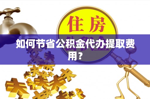 惠州如何节省公积金代办提取费用？