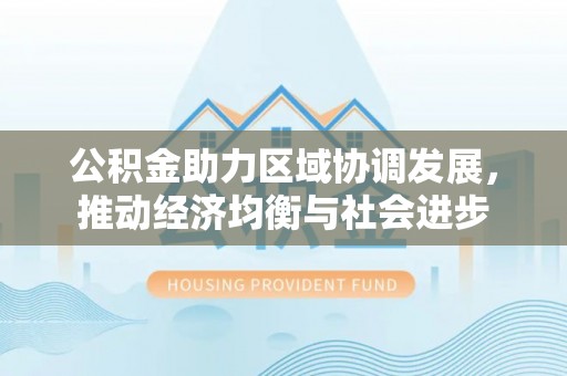 惠州公积金助力区域协调发展，推动经济均衡与社会进步
