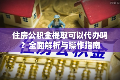 惠州住房公积金提取可以代办吗？全面解析与操作指南
