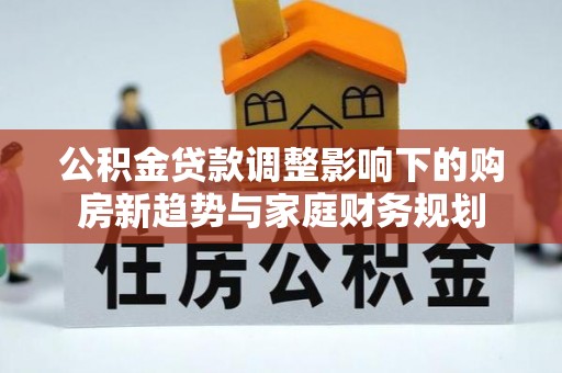 惠州公积金贷款调整影响下的购房新趋势与家庭财务规划