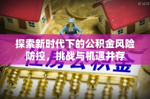 惠州探索新时代下的公积金风险防控，挑战与机遇并存