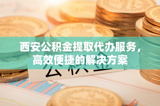 惠州西安公积金提取代办服务，高效便捷的解决方案