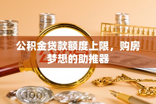 惠州公积金贷款额度上限，购房梦想的助推器