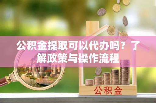 惠州公积金提取可以代办吗？了解政策与操作流程