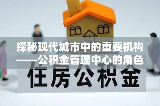 惠州探秘现代城市中的重要机构——公积金管理中心的角色与使命