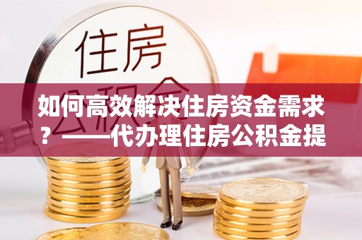 惠州如何高效解决住房资金需求？——代办理住房公积金提取服务全解析