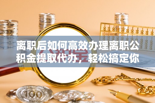 惠州离职后如何高效办理离职公积金提取代办，轻松搞定你的公积金