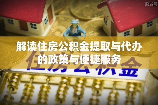 惠州解读住房公积金提取与代办的政策与便捷服务