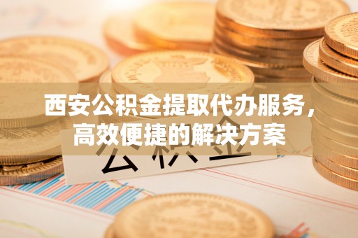 惠州西安公积金提取代办服务，高效便捷的解决方案