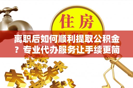 惠州离职后如何顺利提取公积金？专业代办服务让手续更简单