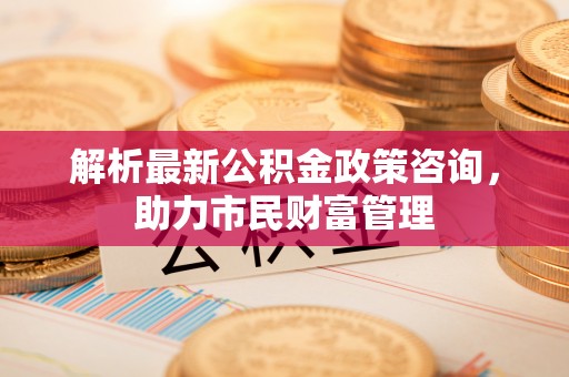 惠州解析最新公积金政策咨询，助力市民财富管理