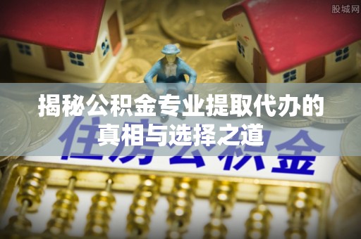 惠州揭秘公积金专业提取代办的真相与选择之道
