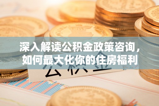 惠州深入解读公积金政策咨询，如何最大化你的住房福利
