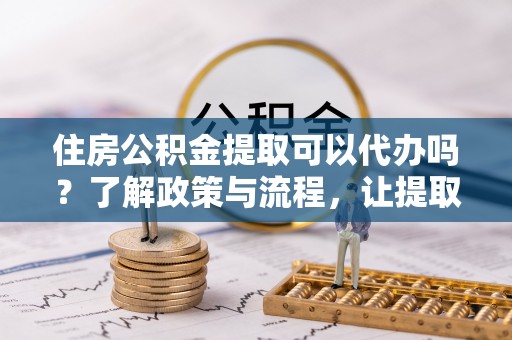 惠州住房公积金提取可以代办吗？了解政策与流程，让提取更便捷