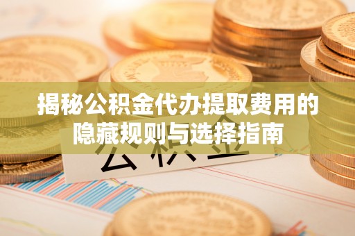 惠州揭秘公积金代办提取费用的隐藏规则与选择指南