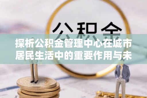 惠州探析公积金管理中心在城市居民生活中的重要作用与未来发展趋势