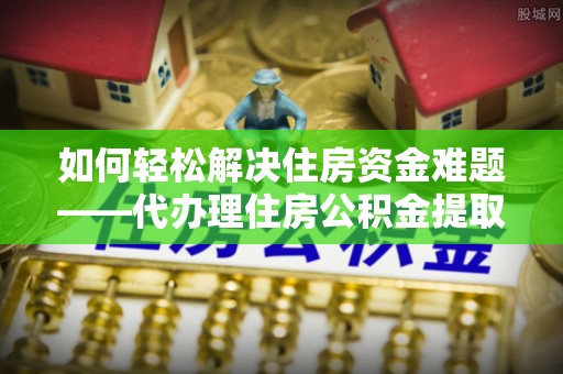 惠州如何轻松解决住房资金难题——代办理住房公积金提取服务详解