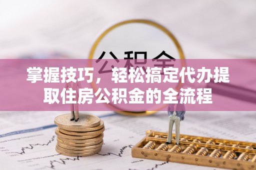 惠州掌握技巧，轻松搞定代办提取住房公积金的全流程