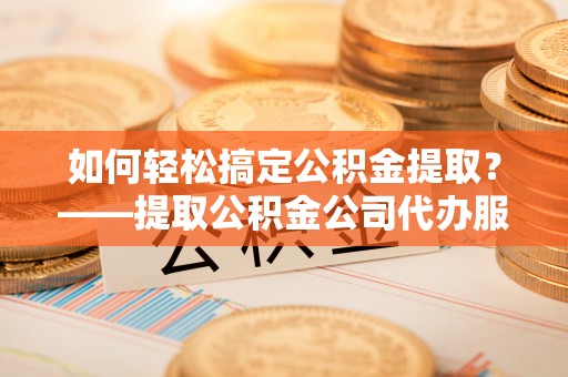 惠州如何轻松搞定公积金提取？——提取公积金公司代办服务全解析