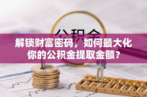惠州解锁财富密码，如何最大化你的公积金提取金额？
