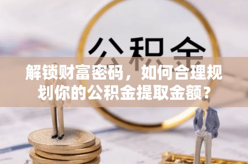 惠州解锁财富密码，如何合理规划你的公积金提取金额？