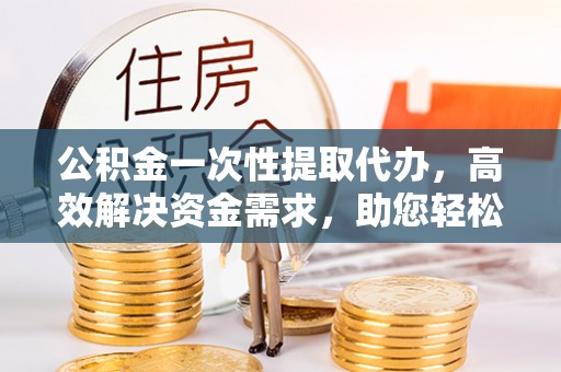 惠州公积金一次性提取代办，高效解决资金需求，助您轻松应对生活难题