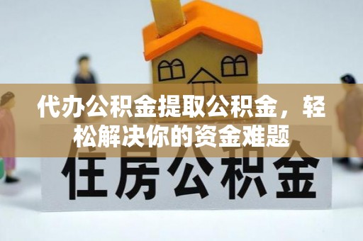 惠州代办公积金提取公积金，轻松解决你的资金难题