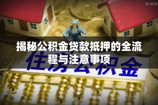 惠州揭秘公积金贷款抵押的全流程与注意事项