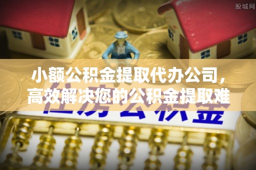 惠州小额公积金提取代办公司，高效解决您的公积金提取难题