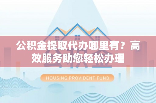 惠州公积金提取代办哪里有？高效服务助您轻松办理