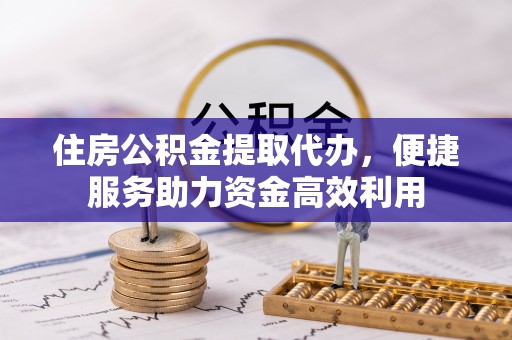 惠州住房公积金提取代办，便捷服务助力资金高效利用