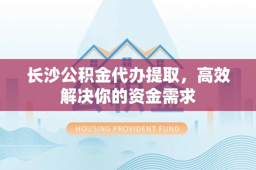 惠州长沙公积金代办提取，高效解决你的资金需求
