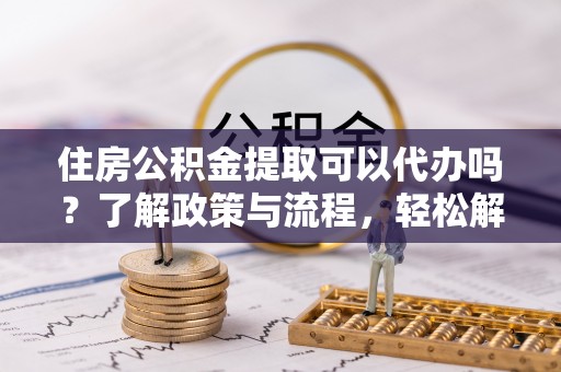 惠州住房公积金提取可以代办吗？了解政策与流程，轻松解决疑惑