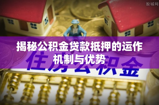 惠州揭秘公积金贷款抵押的运作机制与优势