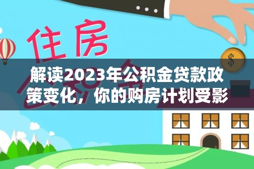 惠州解读2023年公积金贷款政策变化，你的购房计划受影响了吗？