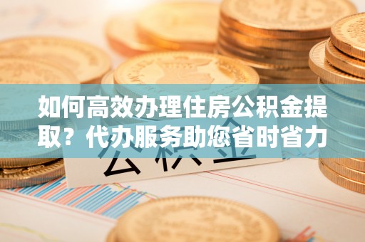 惠州如何高效办理住房公积金提取？代办服务助您省时省力