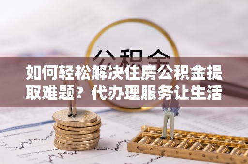 惠州如何轻松解决住房公积金提取难题？代办理服务让生活更简单