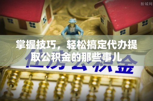 惠州掌握技巧，轻松搞定代办提取公积金的那些事儿