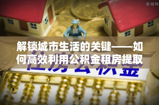 惠州解锁城市生活的关键——如何高效利用公积金租房提取实现居住自由