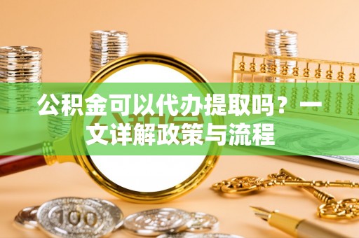 惠州公积金可以代办提取吗？一文详解政策与流程