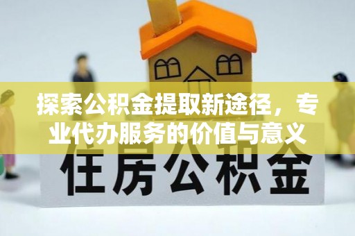 惠州探索公积金提取新途径，专业代办服务的价值与意义