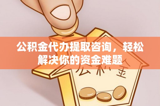 惠州公积金代办提取咨询，轻松解决你的资金难题