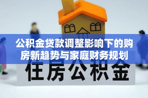 惠州公积金贷款调整影响下的购房新趋势与家庭财务规划