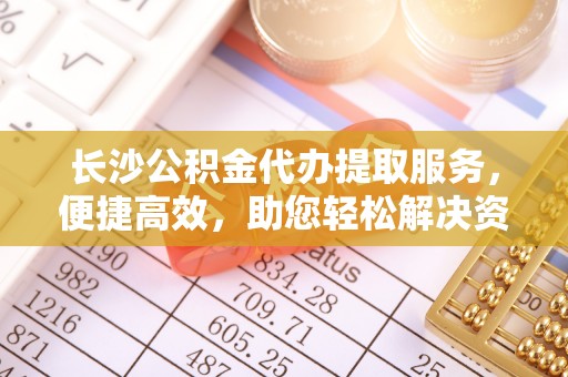 惠州长沙公积金代办提取服务，便捷高效，助您轻松解决资金需求