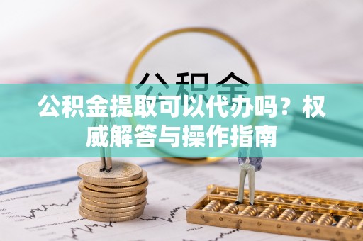 惠州公积金提取可以代办吗？权威解答与操作指南