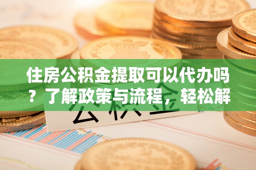 惠州住房公积金提取可以代办吗？了解政策与流程，轻松解决疑问