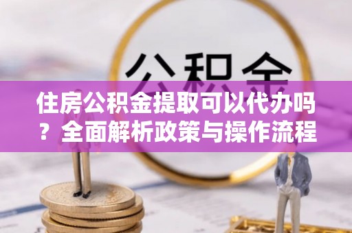 惠州住房公积金提取可以代办吗？全面解析政策与操作流程