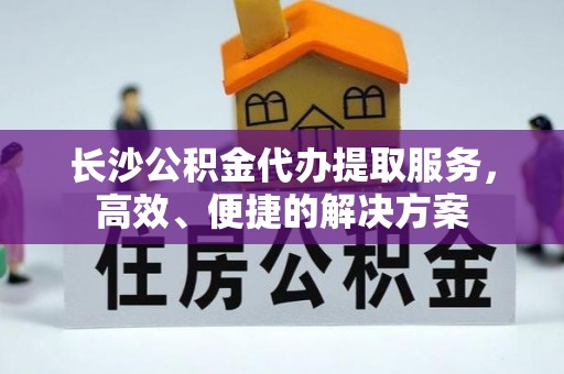 惠州长沙公积金代办提取服务，高效、便捷的解决方案