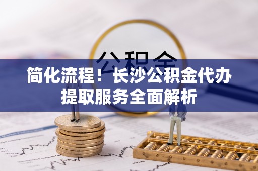 惠州简化流程！长沙公积金代办提取服务全面解析