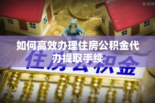 惠州如何高效办理住房公积金代办提取手续